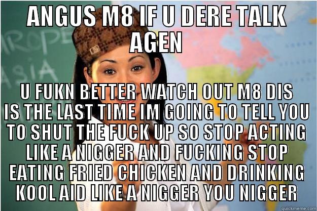 ANGUS M8 IF U DERE TALK AGEN U FUKN BETTER WATCH OUT M8 DIS IS THE LAST TIME IM GOING TO TELL YOU TO SHUT THE FUCK UP SO STOP ACTING LIKE A NIGGER AND FUCKING STOP EATING FRIED CHICKEN AND DRINKING KOOL AID LIKE A NIGGER YOU NIGGER Scumbag Teacher