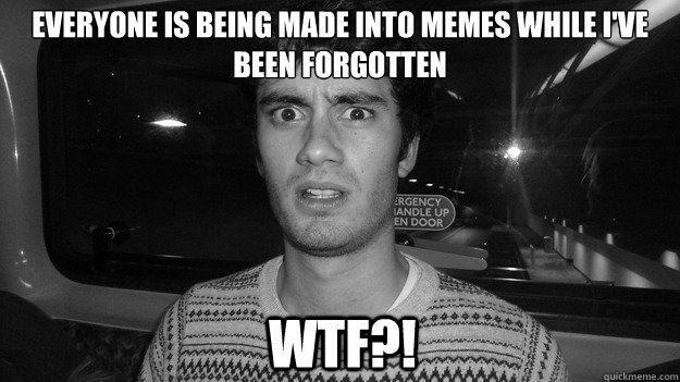 Everyone is being made into memes while i've been forgotten wtf?!  