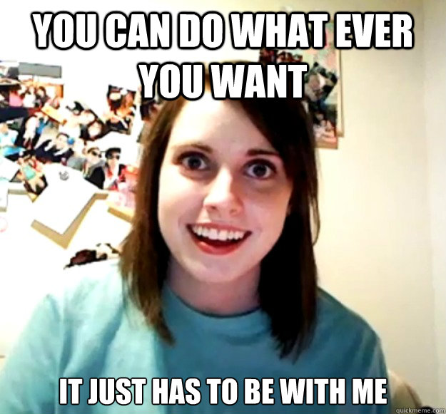 You can do what ever you want it just has to be with me - You can do what ever you want it just has to be with me  Overly Attached Girlfriend