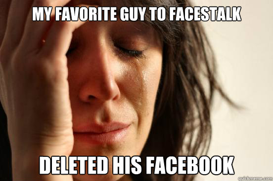 My favorite guy to Facestalk deleted his Facebook  First World Problems