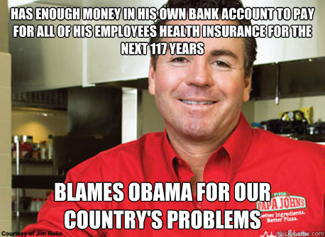 Has enough money in his own bank account to pay for all of his employees health insurance for the next 117 years Blames obama for our country's problems  - Has enough money in his own bank account to pay for all of his employees health insurance for the next 117 years Blames obama for our country's problems   Scumbag John Schnatter