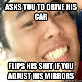 Asks you to drive his car Flips his shit if you adjust his mirrors  Dirtbag Daniel