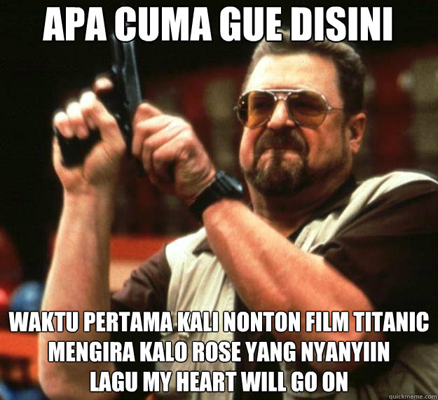 APA CUMA GUE DISINI WAKTU PERTAMA KALI NONTON FILM TITANIC
MENGIRA KALO ROSE YANG NYANYIIN
LAGU MY HEART WILL GO ON  Angry Walter