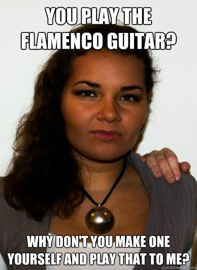 You play the flamenco guitar? Why don't you make one yourself and play that to me? - You play the flamenco guitar? Why don't you make one yourself and play that to me?  Unimpressed Carmen