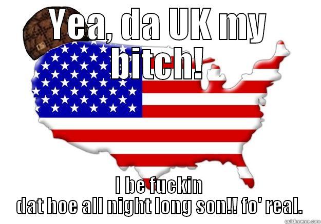 YEA, DA UK MY BITCH! I BE FUCKIN DAT HOE ALL NIGHT LONG SON!! FO' REAL. Scumbag america