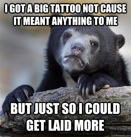 I GOT A BIG TATTOO NOT CAUSE IT MEANT ANYTHING TO ME BUT JUST SO I COULD GET LAID MORE  Confession Bear