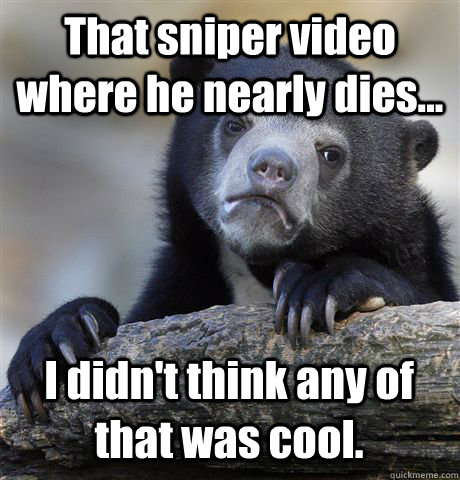 That sniper video where he nearly dies... I didn't think any of that was cool.  Confession Bear