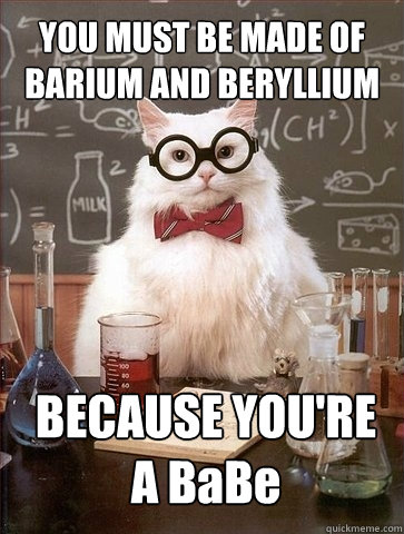 YOU MUST BE MADE OF BARIUM AND BERYLLIUM BECAUSE YOU'RE A BaBe - YOU MUST BE MADE OF BARIUM AND BERYLLIUM BECAUSE YOU'RE A BaBe  Chemistry Cat