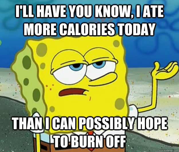 I'll have you know, I ate more calories today Than I can possibly hope to burn off - I'll have you know, I ate more calories today Than I can possibly hope to burn off  Tough Spongebob