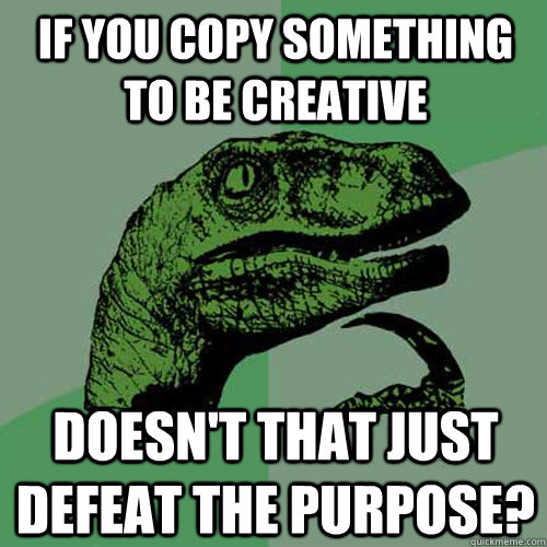 If you copy something to be creative doesn't that just defeat the purpose? - If you copy something to be creative doesn't that just defeat the purpose?  Philosoraptor