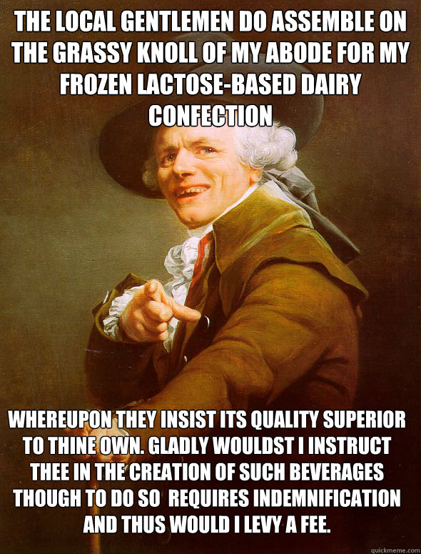 The local gentlemen do assemble on the grassy knoll of my abode for my frozen lactose-based dairy confection Whereupon they insist its quality superior to thine own. Gladly wouldst I instruct thee in the creation of such beverages though to do so  require  Joseph Ducreux