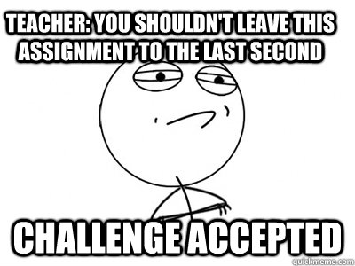 Teacher: You shouldn't leave this assignment to the last second Challenge accepted  Challenge Accepted