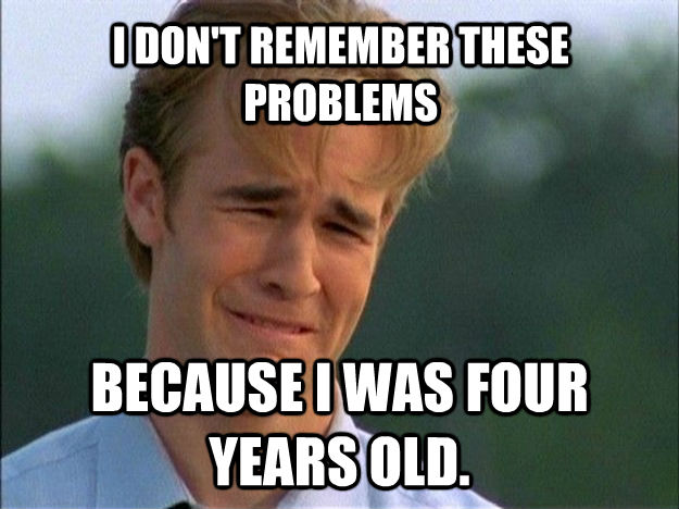 I DON'T REMEMBER THESE PROBLEMS BECAUSE I WAS FOUR YEARS OLD.  Dawson Sad