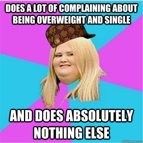 does a lot of complaining about being overweight and single and does absolutely nothing else  scumbag fat girl