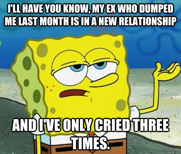 I'll have you know, My ex who dumped me last month is in a new relationship And I've only cried three times.  Tough Spongebob