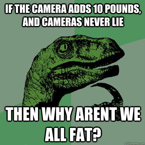 If the camera adds 10 pounds, and cameras never lie then why arent we all fat?  Philosoraptor