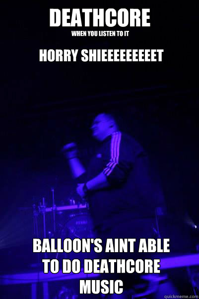 DEATHCORE when you listen to it BALLOON'S AINT ABLE TO DO DEATHCORE MUSIC HORRY SHIEEEEEEEEET - DEATHCORE when you listen to it BALLOON'S AINT ABLE TO DO DEATHCORE MUSIC HORRY SHIEEEEEEEEET  BALLOONS N DEATHCORE