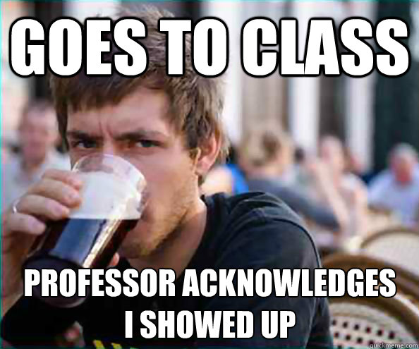 Goes to class Professor acknowledges 
I showed up - Goes to class Professor acknowledges 
I showed up  Lazy College Senior