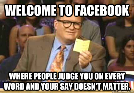 WELCOME to Facebook Where people judge you on every word and your say doesn't matter.  Whose Line