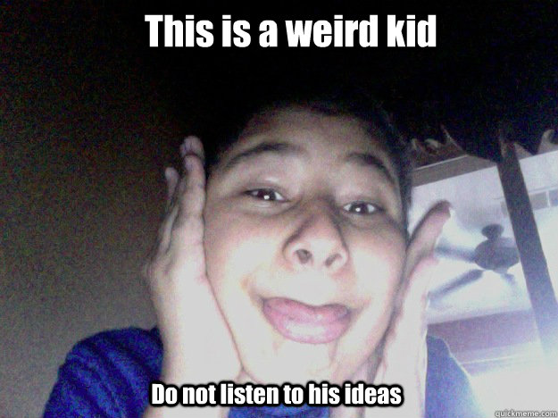 This is a weird kid Do not listen to his ideas  