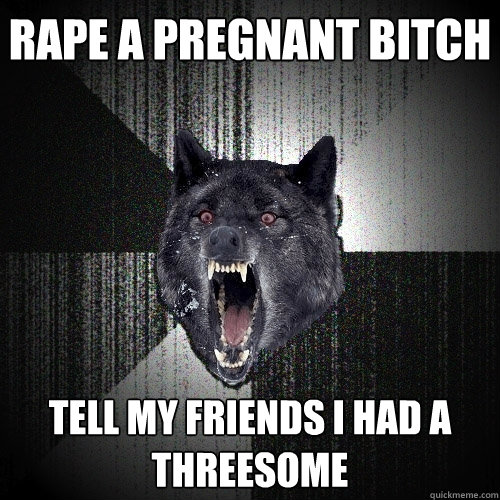 rape a pregnant bitch tell my friends i had a threesome  Insanity Wolf