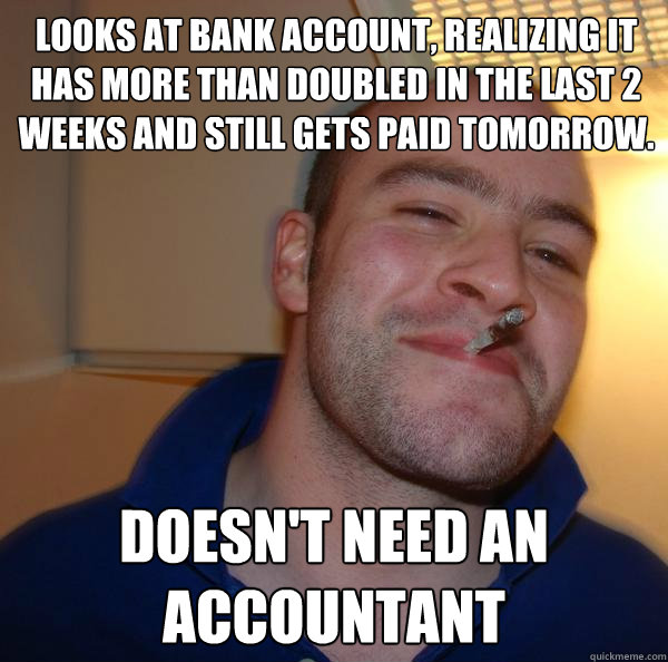 looks at bank account, realizing it has more than doubled in the last 2 weeks and still gets paid tomorrow. Doesn't need an accountant  - looks at bank account, realizing it has more than doubled in the last 2 weeks and still gets paid tomorrow. Doesn't need an accountant   Misc