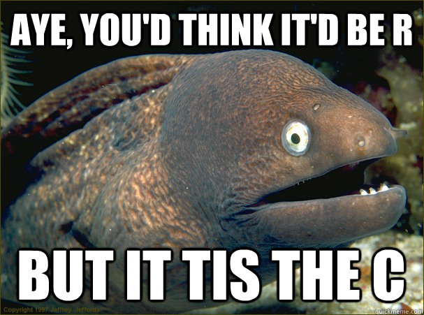 Aye, you'd think it'd be R But it tis the C  Bad Joke Eel