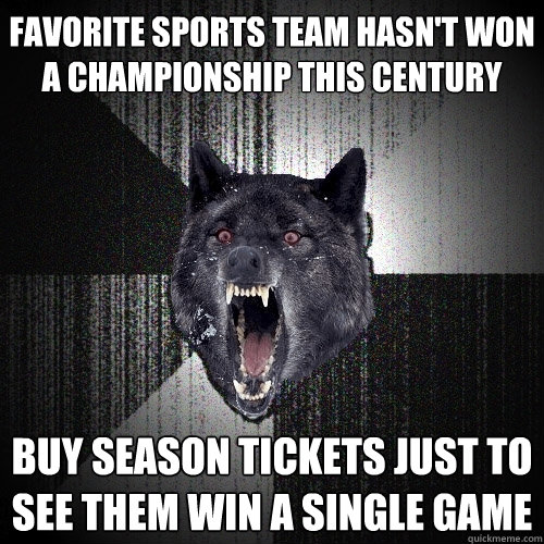 Favorite sports team hasn't won a championship this century Buy season tickets just to see them win a single game  Insanity Wolf