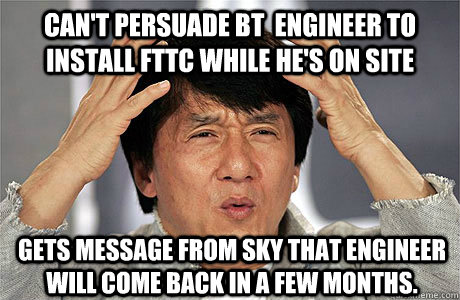 Can't persuade BT  engineer to install FTTC while he's on site Gets message from Sky that engineer will come back in a few months. - Can't persuade BT  engineer to install FTTC while he's on site Gets message from Sky that engineer will come back in a few months.  EPIC JACKIE CHAN