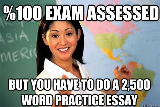 %100 exam assessed but you have to do a 2,500 word practice essay  Unhelpful High School Teacher