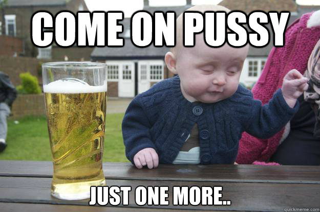 Come on pussy Just One More..  drunk baby