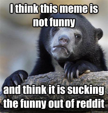 I think this meme is not funny and think it is sucking the funny out of reddit  Confession Bear