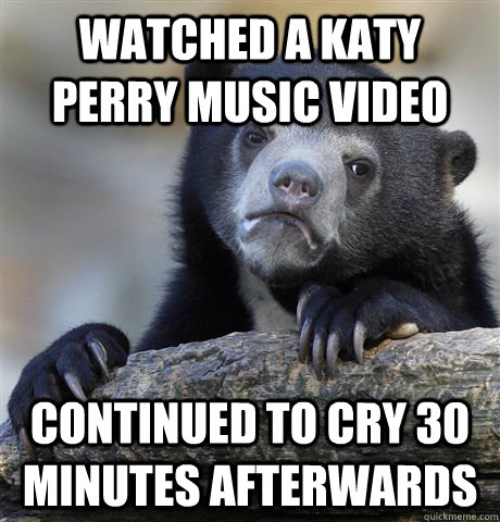 Watched a Katy Perry Music video Continued to cry 30 minutes afterwards  Confession Bear