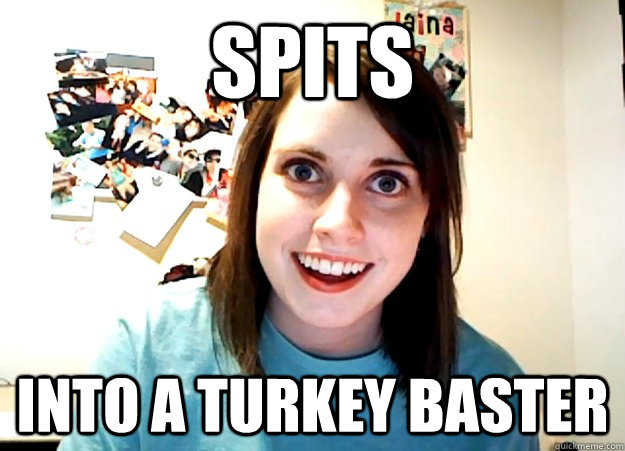 Spits into a turkey baster - Spits into a turkey baster  Overly Attached Girlfriend