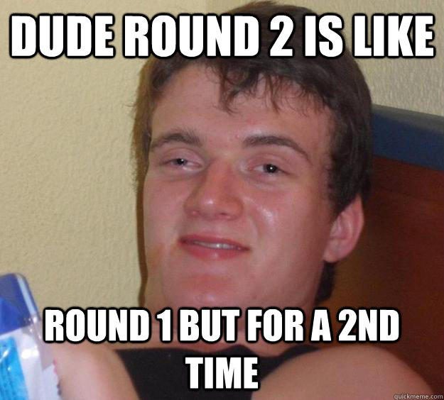 Dude Round 2 is like round 1 but for a 2nd time  10 Guy