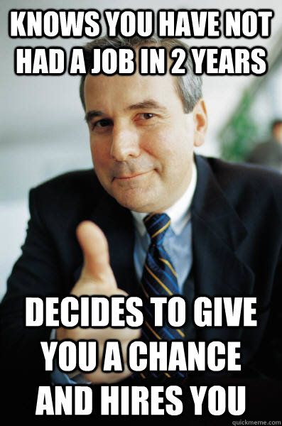 knows you have not had a job in 2 years decides to give you a chance and hires you - knows you have not had a job in 2 years decides to give you a chance and hires you  Good Guy Boss