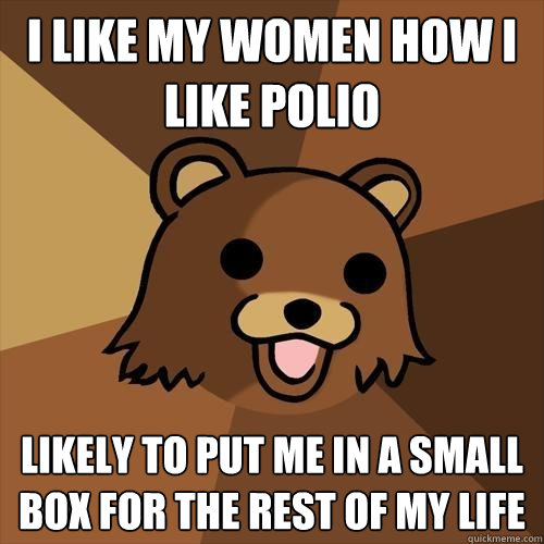 I like my women how I like polio likely to put me in a small box for the rest of my life  Pedobear