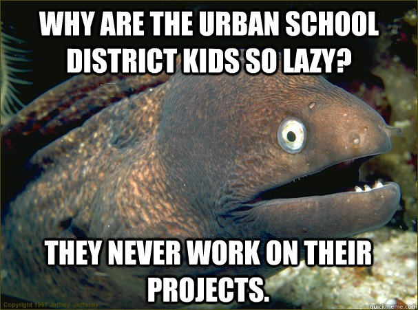 Why are the urban school  district kids so lazy? They never work on their projects.  Bad Joke Eel