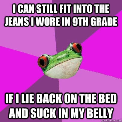 i can still fit into the jeans i wore in 9th grade if i lie back on the bed and suck in my belly  Foul Bachelorette Frog