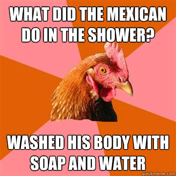 What did the Mexican do in the shower? Washed his body with soap and water - What did the Mexican do in the shower? Washed his body with soap and water  Anti-Joke Chicken