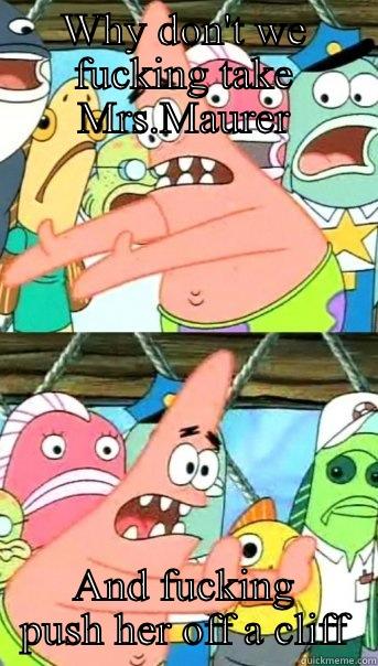 WHY DON'T WE FUCKING TAKE MRS.MAURER AND FUCKING PUSH HER OFF A CLIFF Push it somewhere else Patrick