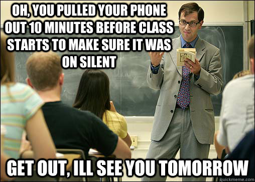 oh, you pulled your phone out 10 minutes before class starts to make sure it was on silent get out, ill see you tomorrow  