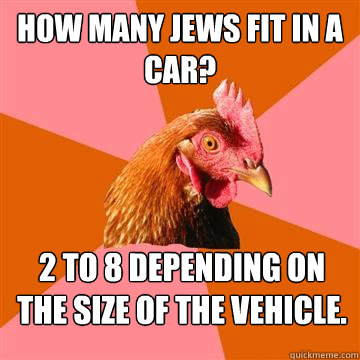 How many jews fit in a car? 2 to 8 depending on the size of the vehicle.   Anti-Joke Chicken