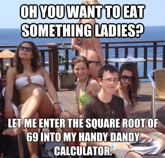 Oh you want to eat something ladies? Let me enter the square root of 69 into my handy dandy calculator.  Priority Peter