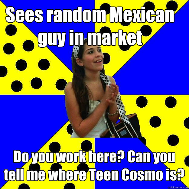 Sees random Mexican guy in market Do you work here? Can you tell me where Teen Cosmo is?  Sheltered Suburban Kid