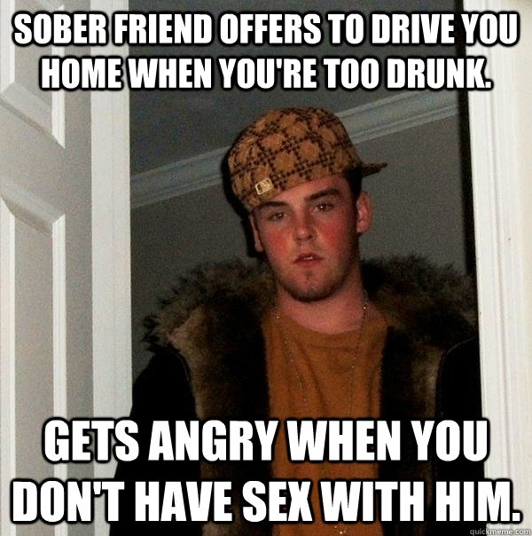 SOBER FRIEND OFFERS TO DRIVE YOU HOME WHEN YOU'RE TOO DRUNK. GETS ANGRY WHEN YOU DON'T HAVE SEX WITH HIM.  Scumbag Steve