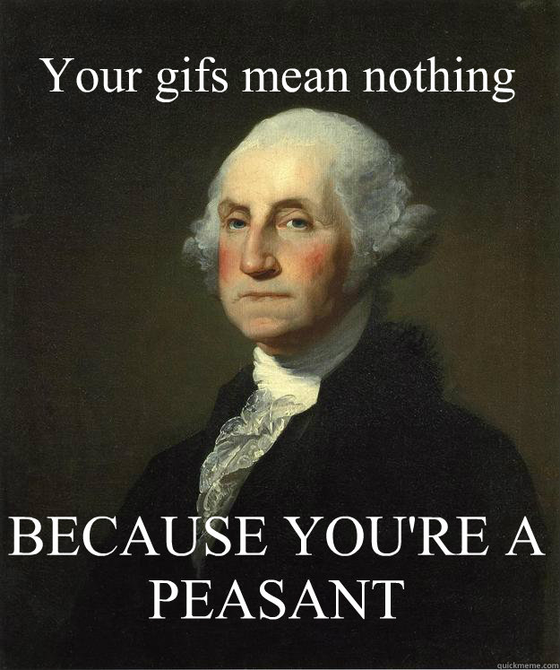 Your gifs mean nothing BECAUSE YOU'RE A PEASANT  George Washington