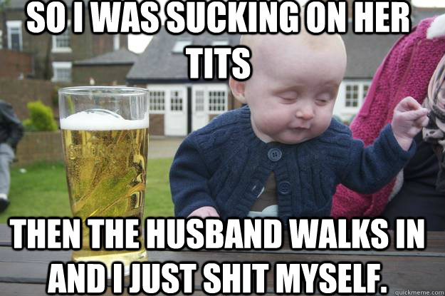 SO I was sucking on her tits Then the husband walks in and I just shit myself.  drunk baby