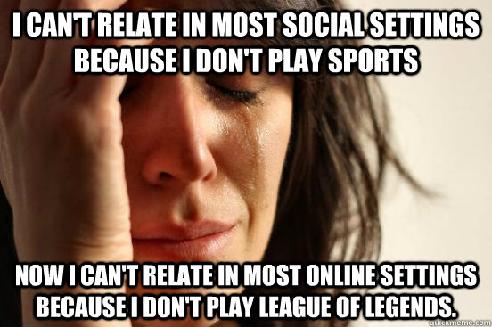 I can't relate in most social settings because I don't play sports now I can't relate in most online settings because I don't play League of Legends.  First World Problems