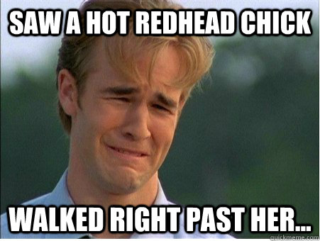 Saw a hot Redhead chick Walked right past her...  1990s Problems